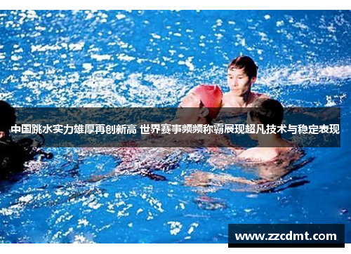 中国跳水实力雄厚再创新高 世界赛事频频称霸展现超凡技术与稳定表现