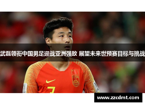 武磊领衔中国男足迎战亚洲强敌 展望未来世预赛目标与挑战